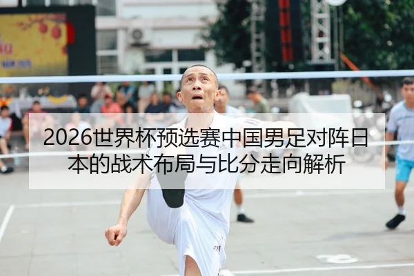 2026世界杯预选赛中国男足对阵日本的战术布局与比分走向解析